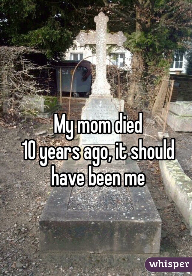 My mom died 
10 years ago, it should have been me