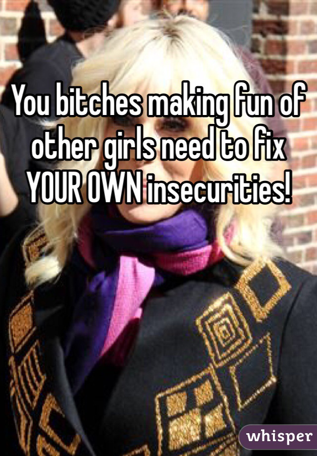 You bitches making fun of other girls need to fix YOUR OWN insecurities!