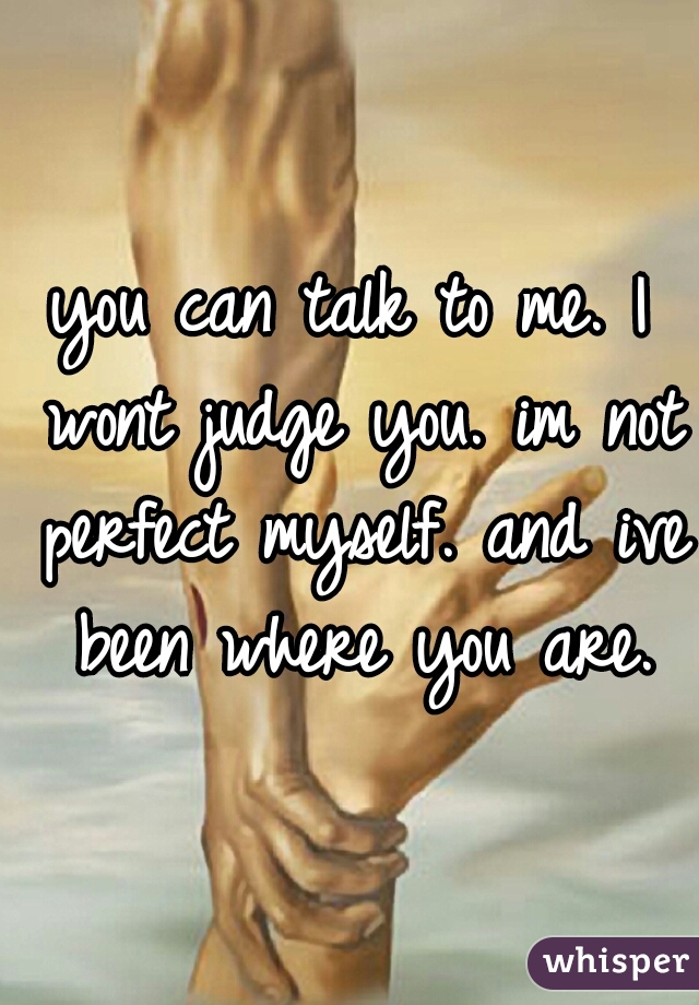 you can talk to me. I wont judge you. im not perfect myself. and ive been where you are.