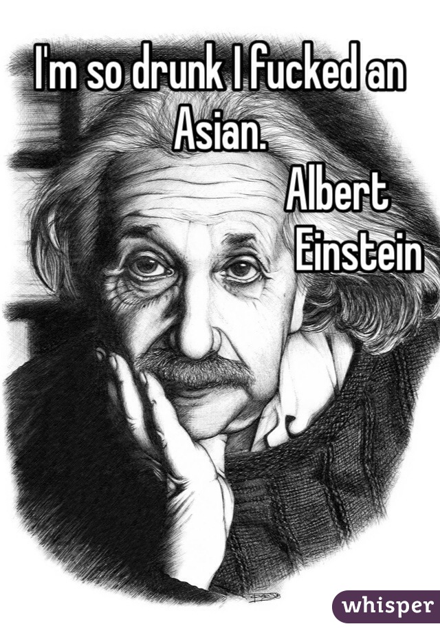 I'm so drunk I fucked an Asian. 
                           Albert
                                Einstein 