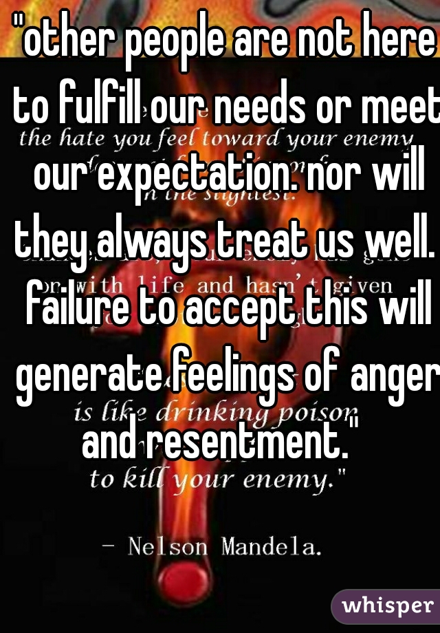 "other people are not here to fulfill our needs or meet our expectation. nor will they always treat us well.  failure to accept this will generate feelings of anger and resentment."  