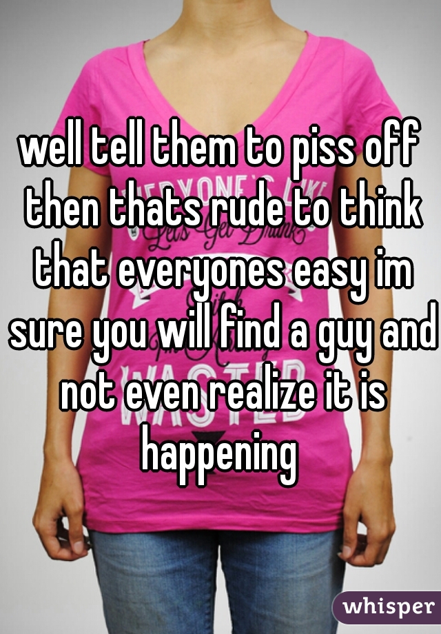 well tell them to piss off then thats rude to think that everyones easy im sure you will find a guy and not even realize it is happening 