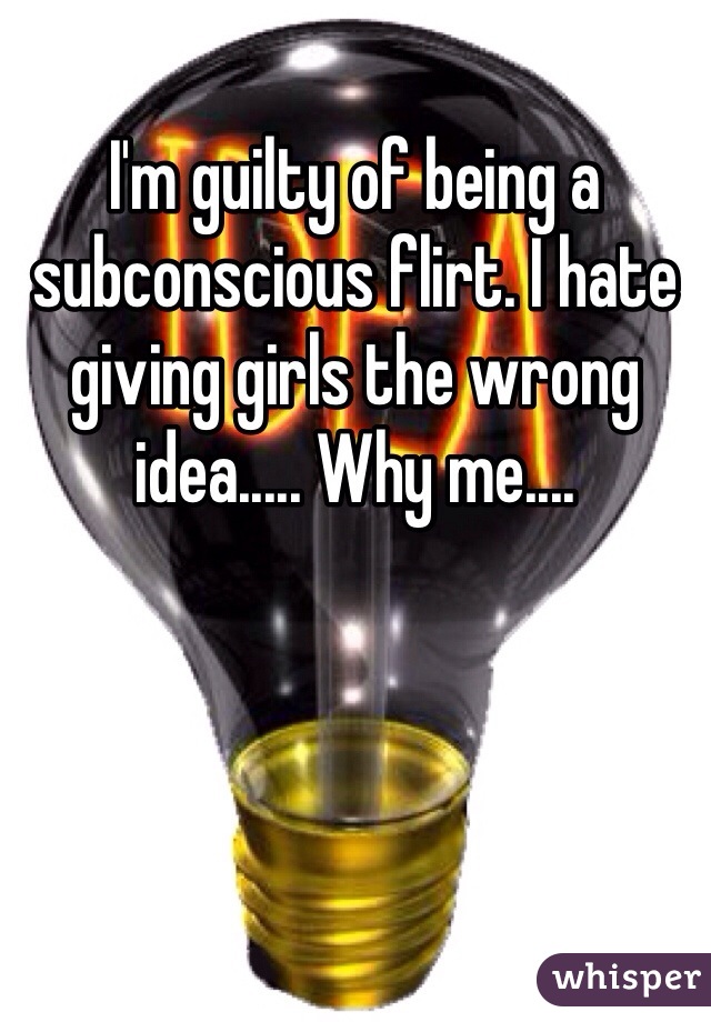 I'm guilty of being a subconscious flirt. I hate giving girls the wrong idea..... Why me....