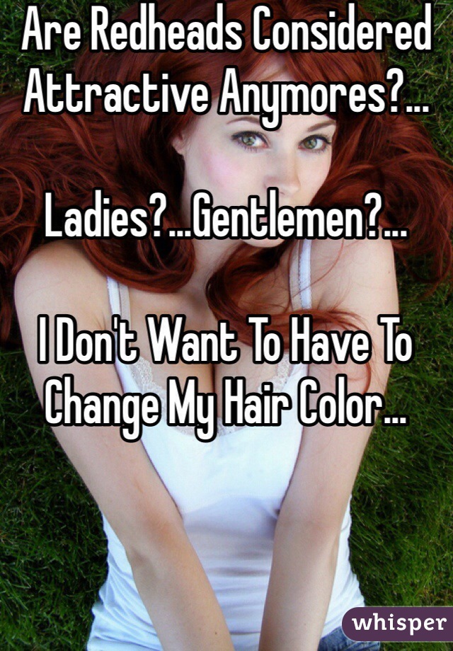 Are Redheads Considered Attractive Anymores?...

Ladies?...Gentlemen?...

I Don't Want To Have To Change My Hair Color...