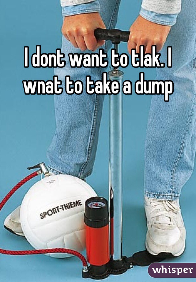 I dont want to tlak. I wnat to take a dump