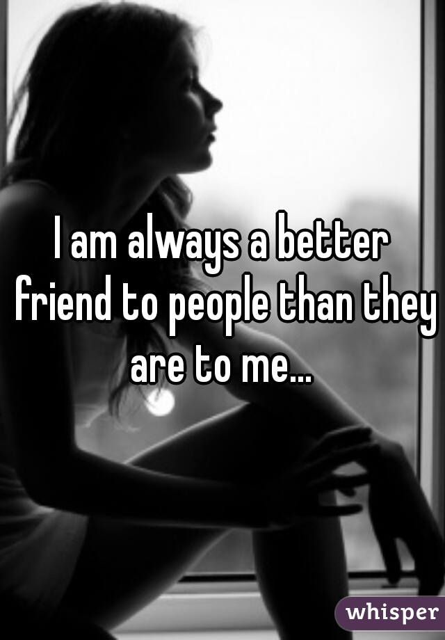 I am always a better friend to people than they are to me... 