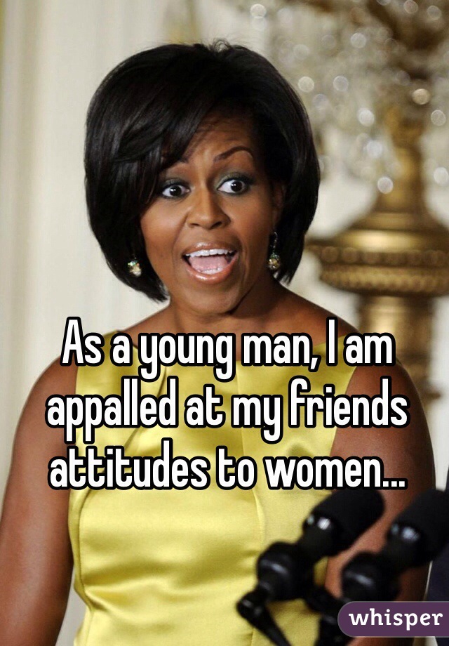 As a young man, I am appalled at my friends attitudes to women...