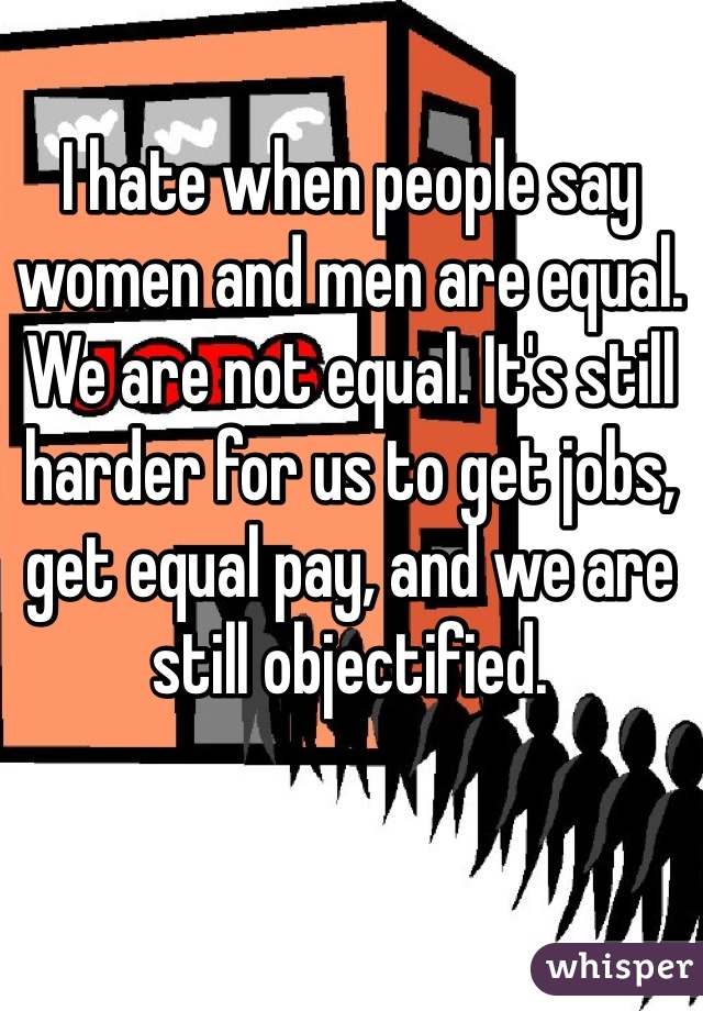 I hate when people say women and men are equal. We are not equal. It's still harder for us to get jobs, get equal pay, and we are still objectified. 