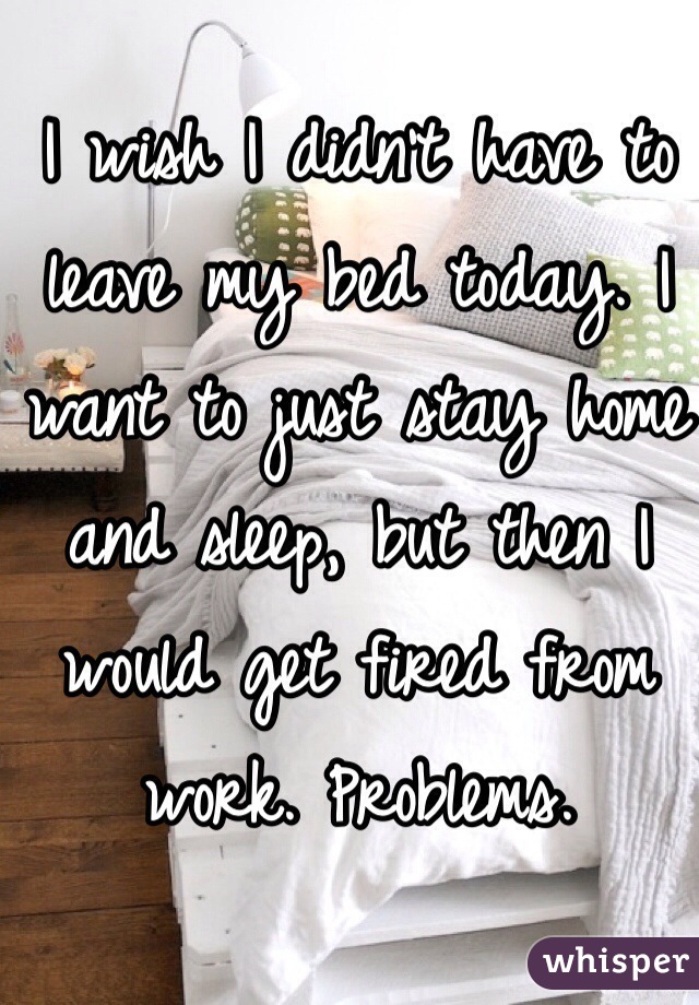 I wish I didn't have to leave my bed today. I want to just stay home and sleep, but then I would get fired from work. Problems. 