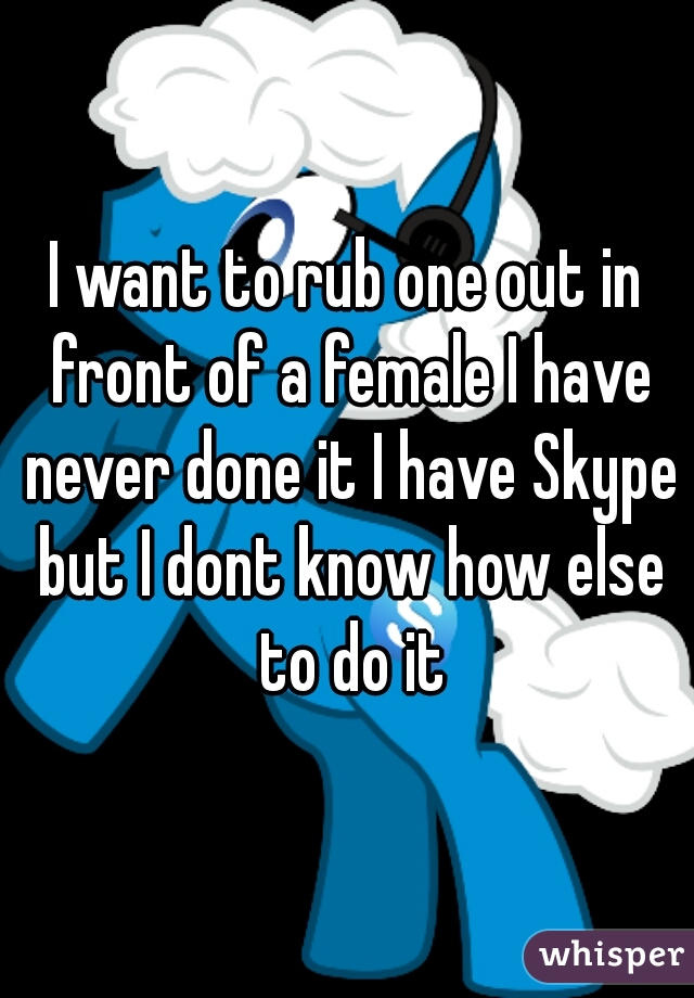 I want to rub one out in front of a female I have never done it I have Skype but I dont know how else to do it