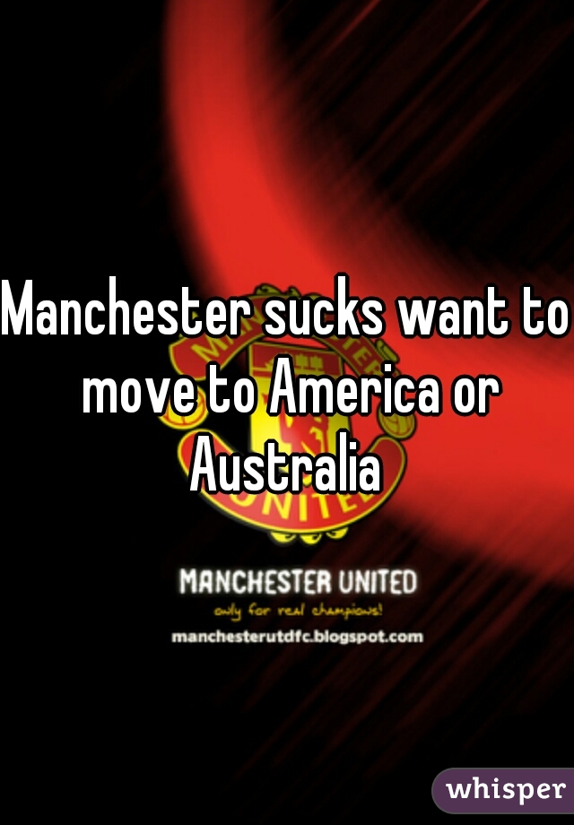 Manchester sucks want to move to America or Australia 