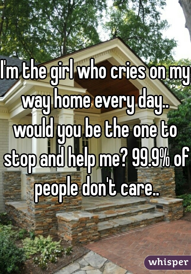 I'm the girl who cries on my way home every day.. 
would you be the one to stop and help me? 99.9% of people don't care..