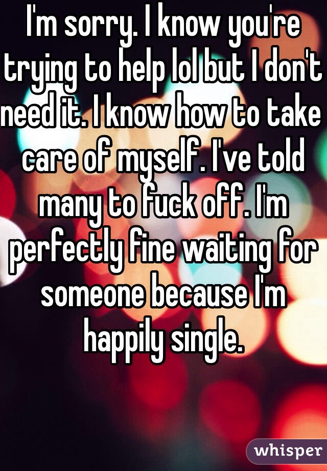 I'm sorry. I know you're trying to help lol but I don't need it. I know how to take care of myself. I've told many to fuck off. I'm perfectly fine waiting for someone because I'm happily single. 