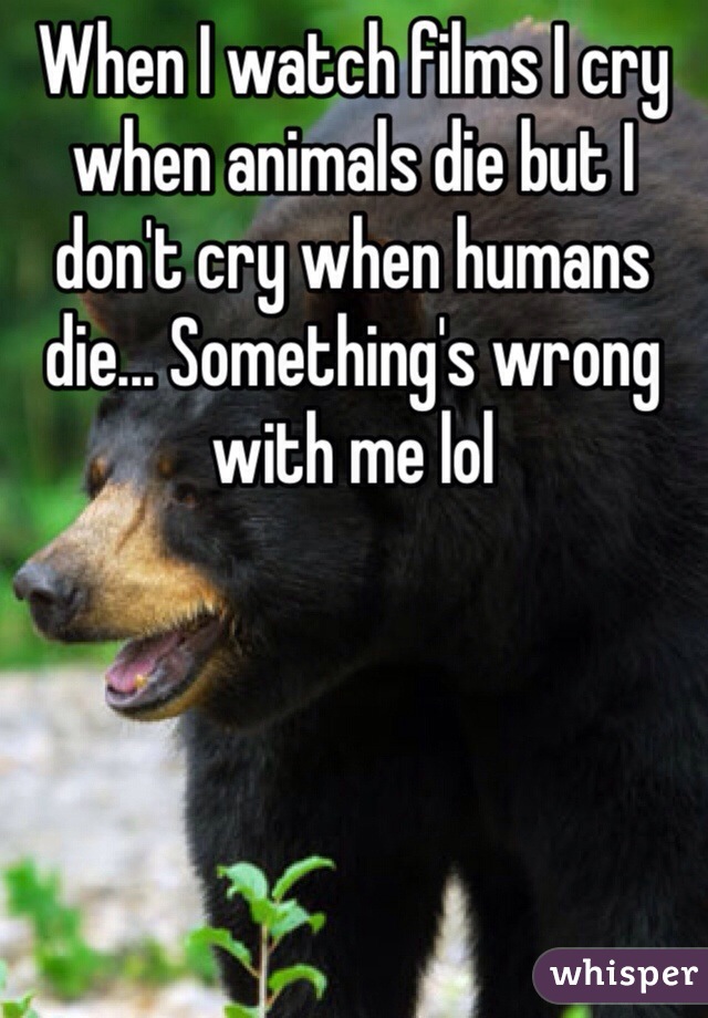 When I watch films I cry when animals die but I don't cry when humans die... Something's wrong with me lol 