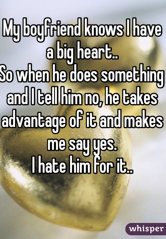 My boyfriend knows I have a big heart..
So when he does something and I tell him no, he takes advantage of it and makes me say yes.
I hate him for it.. 