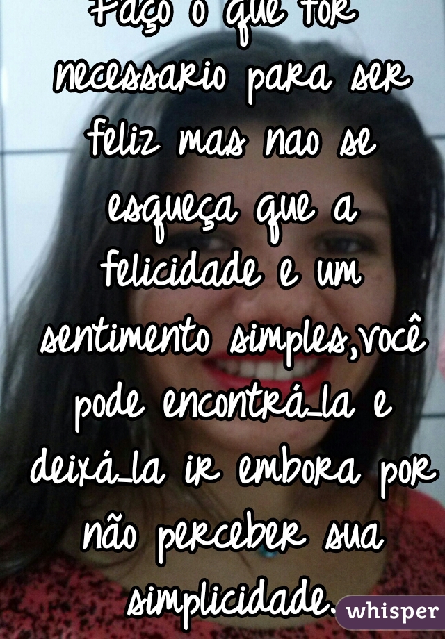 Faço o que for necessario para ser feliz mas nao se esqueça que a felicidade e um sentimento simples,você pode encontrá_la e deixá_la ir embora por não perceber sua simplicidade.