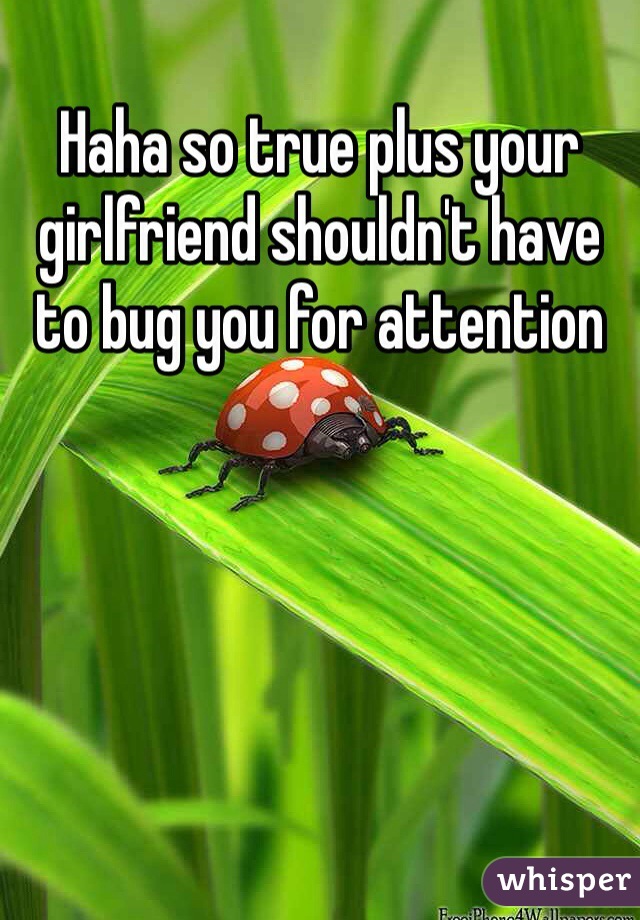 Haha so true plus your girlfriend shouldn't have to bug you for attention