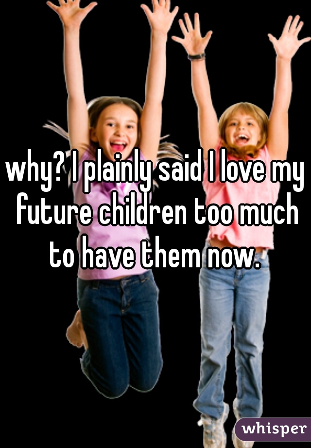 why? I plainly said I love my future children too much to have them now. 