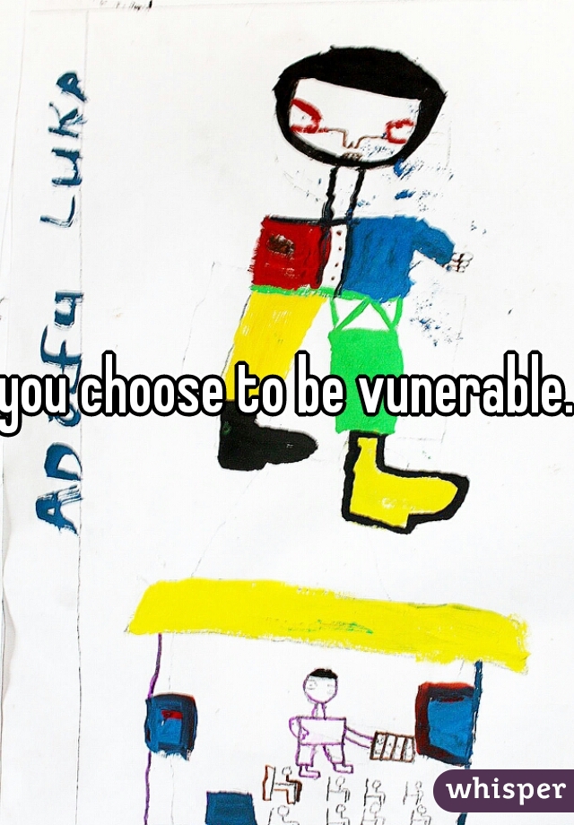 you choose to be vunerable. 