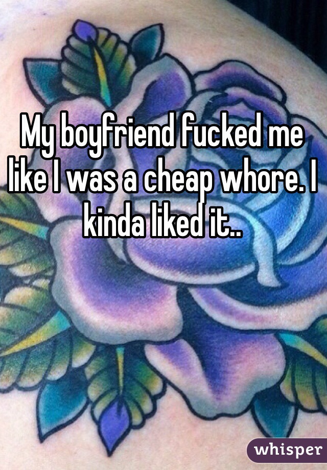 My boyfriend fucked me like I was a cheap whore. I kinda liked it..