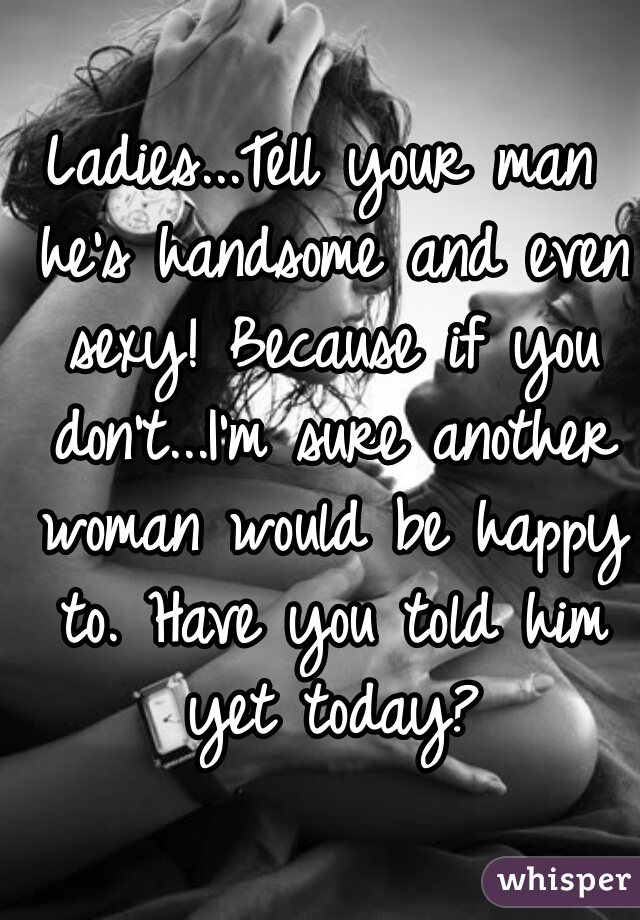 Ladies...Tell your man he's handsome and even sexy! Because if you don't...I'm sure another woman would be happy to. Have you told him yet today?