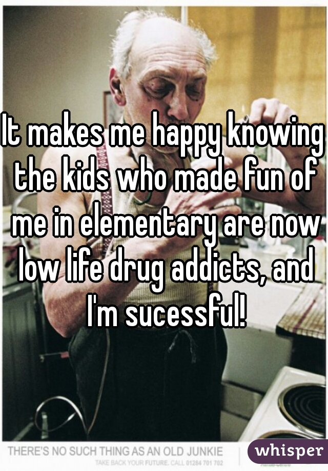 It makes me happy knowing the kids who made fun of me in elementary are now low life drug addicts, and I'm sucessful!