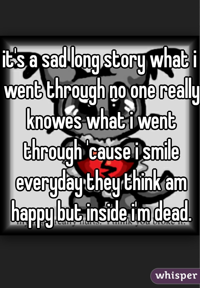 it's a sad long story what i went through no one really knowes what i went through 'cause i smile everyday they think am happy but inside i'm dead.