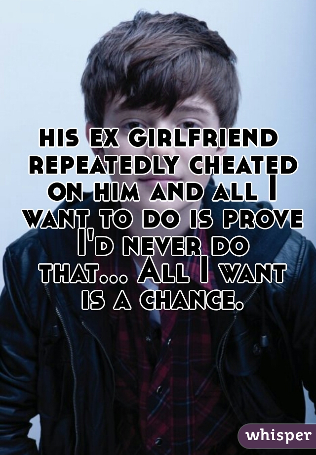 his ex girlfriend repeatedly cheated on him and all I want to do is prove I'd never do that... All I want is a chance.