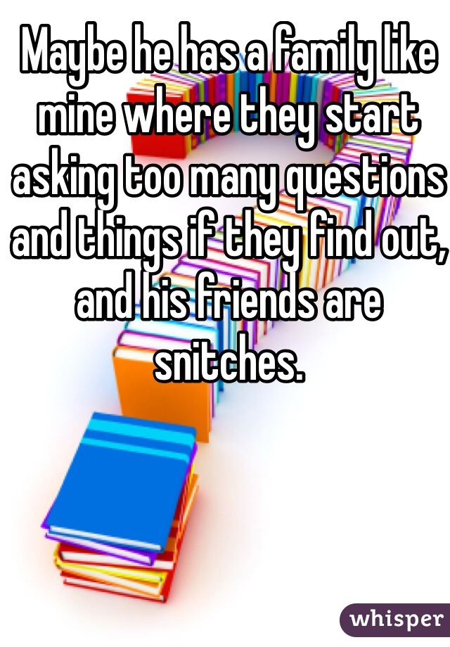 Maybe he has a family like mine where they start asking too many questions and things if they find out, and his friends are snitches.