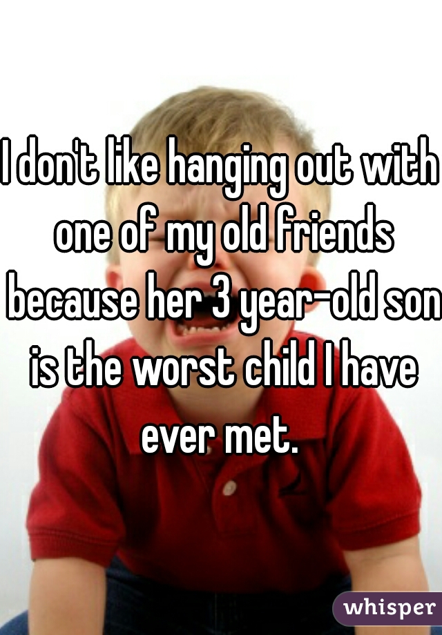 I don't like hanging out with one of my old friends because her 3 year-old son is the worst child I have ever met. 