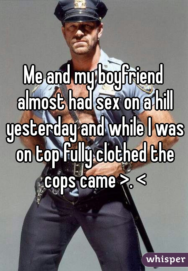 Me and my boyfriend almost had sex on a hill yesterday and while I was on top fully clothed the cops came >. <