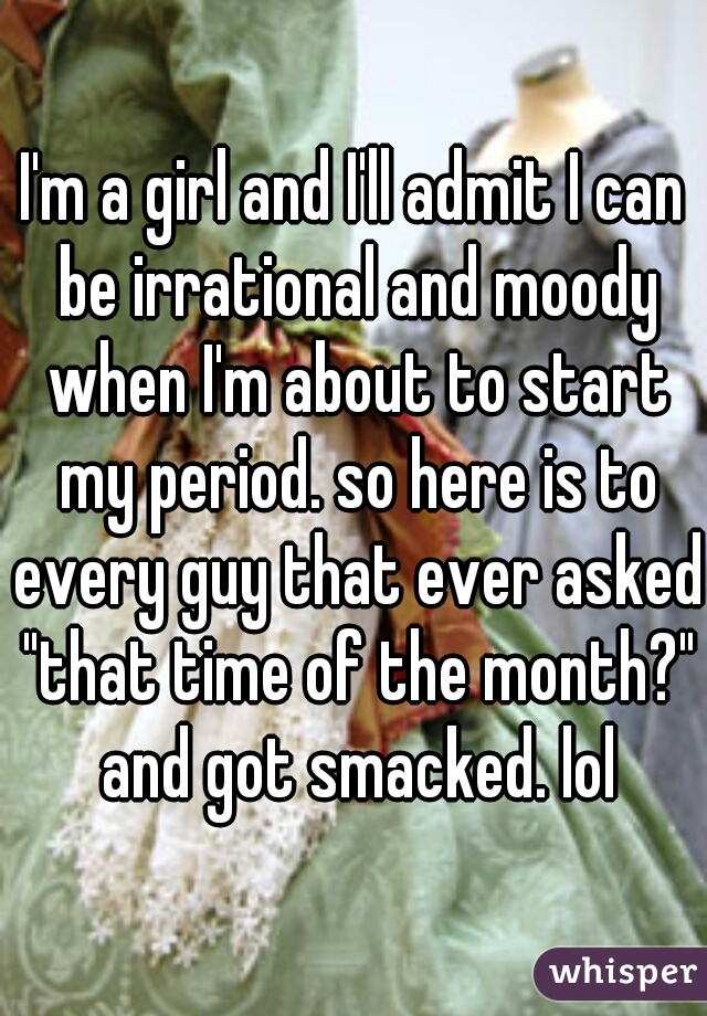 I'm a girl and I'll admit I can be irrational and moody when I'm about to start my period. so here is to every guy that ever asked "that time of the month?" and got smacked. lol