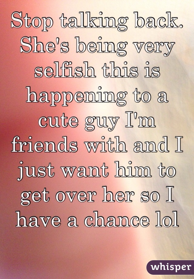 Stop talking back. She's being very selfish this is happening to a cute guy I'm friends with and I just want him to get over her so I have a chance lol 