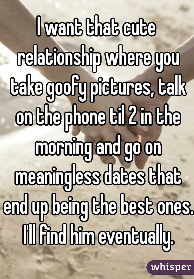 I want that cute relationship where you take goofy pictures, talk on the phone til 2 in the morning and go on meaningless dates that end up being the best ones. I'll find him eventually.