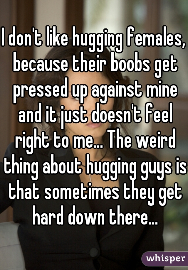 I don't like hugging females, because their boobs get pressed up against mine and it just doesn't feel right to me... The weird thing about hugging guys is that sometimes they get hard down there...