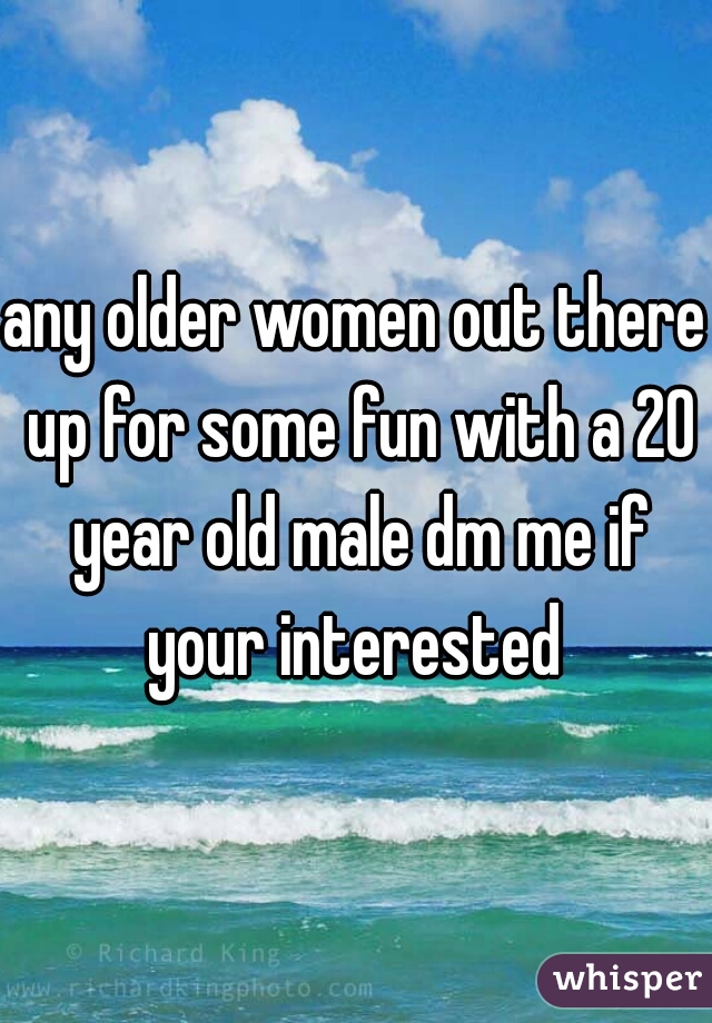 any older women out there up for some fun with a 20 year old male dm me if your interested 