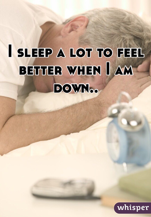 I sleep a lot to feel better when I am down..