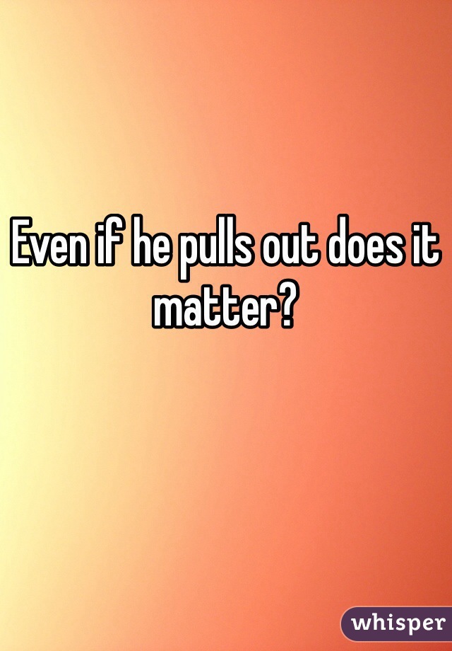 Even if he pulls out does it matter? 