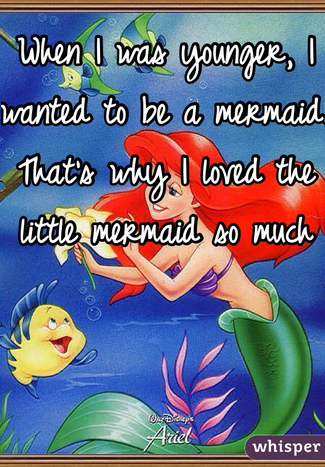 When I was younger, I wanted to be a mermaid. That's why I loved the little mermaid so much 