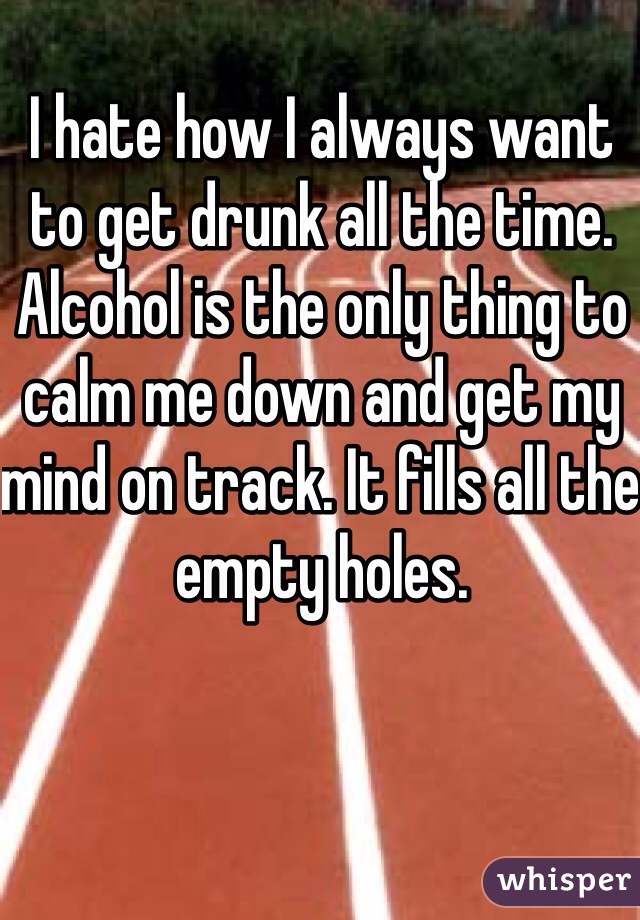 I hate how I always want to get drunk all the time. Alcohol is the only thing to calm me down and get my mind on track. It fills all the empty holes.