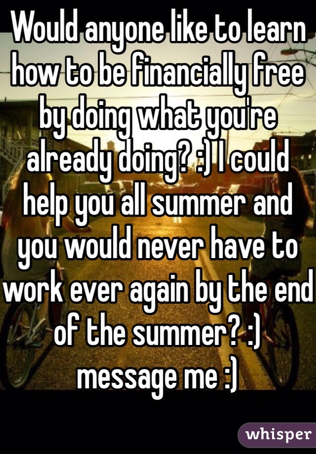 Would anyone like to learn how to be financially free by doing what you're already doing? :) I could help you all summer and you would never have to work ever again by the end of the summer? :) message me :)