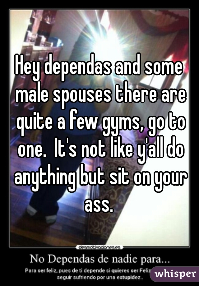 Hey dependas and some male spouses there are quite a few gyms, go to one.  It's not like y'all do anything but sit on your ass. 