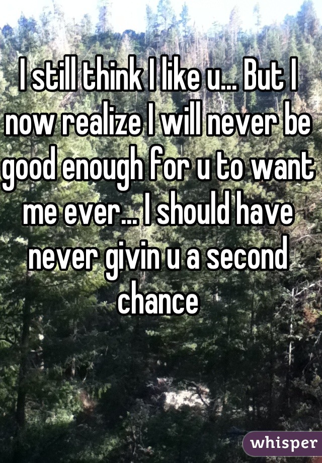 I still think I like u... But I now realize I will never be good enough for u to want me ever... I should have never givin u a second chance
