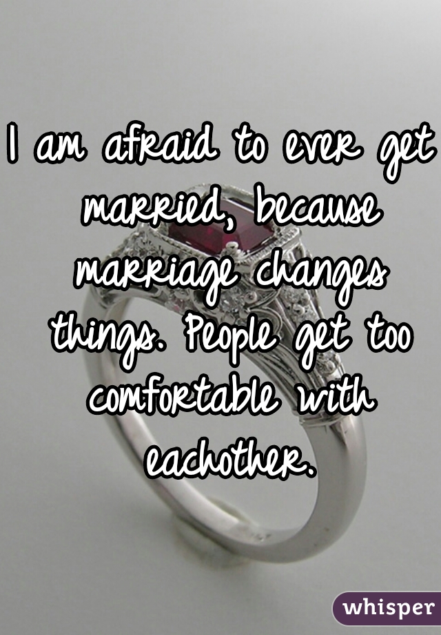 I am afraid to ever get married, because marriage changes things. People get too comfortable with eachother.