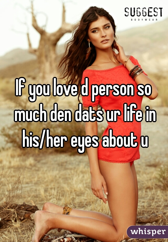 If you love d person so much den dats ur life in his/her eyes about u