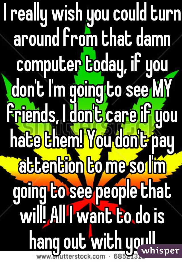 I really wish you could turn around from that damn computer today, if you don't I'm going to see MY friends, I don't care if you hate them! You don't pay attention to me so I'm going to see people that will! All I want to do is hang out with you!!