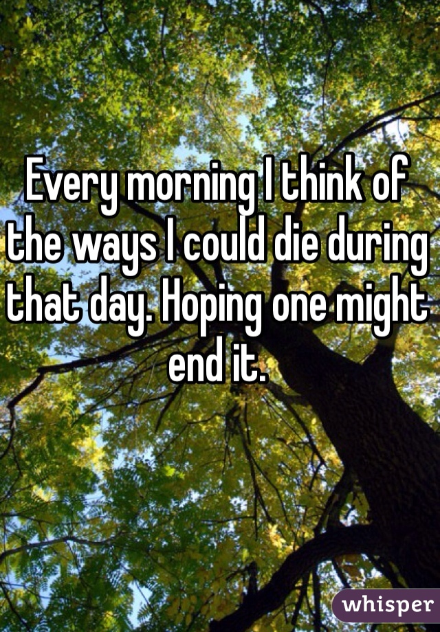 Every morning I think of the ways I could die during that day. Hoping one might end it. 