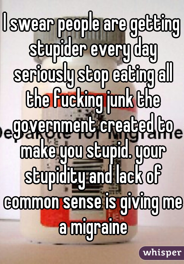 I swear people are getting stupider every day seriously stop eating all the fucking junk the government created to make you stupid. your stupidity and lack of common sense is giving me a migraine