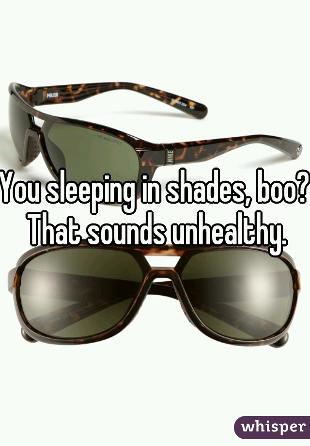 You sleeping in shades, boo? That sounds unhealthy.