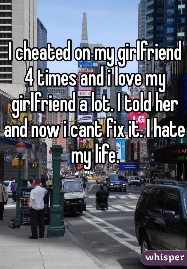 I cheated on my girlfriend 4 times and i love my girlfriend a lot. I told her and now i cant fix it. I hate my life. 